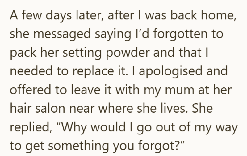 A few days later, after I was back home, she messaged saying I'd forgotten to pack her setting powder and that I needed to replace it. I apologised and offered to leave it with my mum at her hair salon near where she lives. She replied, "Why would I go out of my way to get something you forgot?"