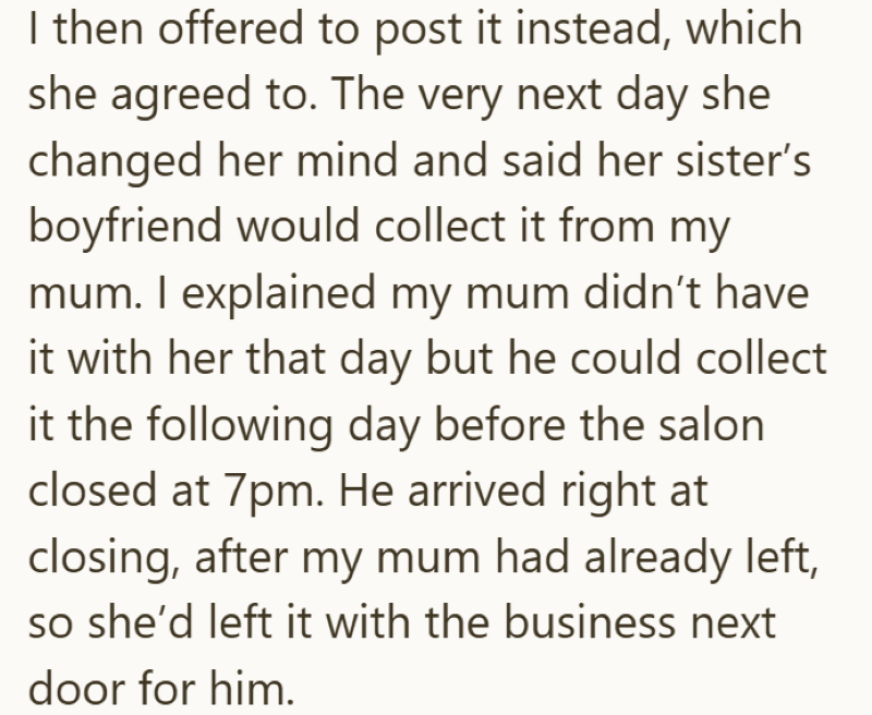 I then offered to post it instead, which she agreed to. The very next day she changed her mind and said her sister's boyfriend would collect it from my mum. I explained my mum didn't have it with her that day but he could collect it the following day before the salon closed at 7pm. He arrived right at closing, after my mum had already left, so she'd left it with the business next door for him.