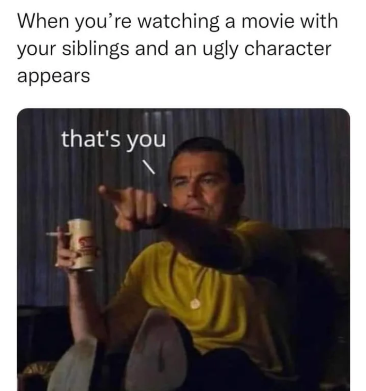 When you're watching a movie with your siblings and an ugly character appears that's you