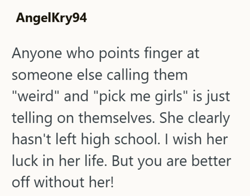 AngelKry94 Anyone who points finger at someone else calling them "weird" and "pick me girls" is just telling on themselves. She clearly hasn't left high school. I wish her luck in her life. But you are better off without her!