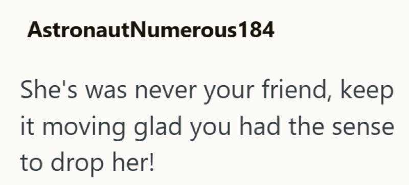AstronautNumerous 184 She's was never your friend, keep it moving glad you had the sense to drop her!