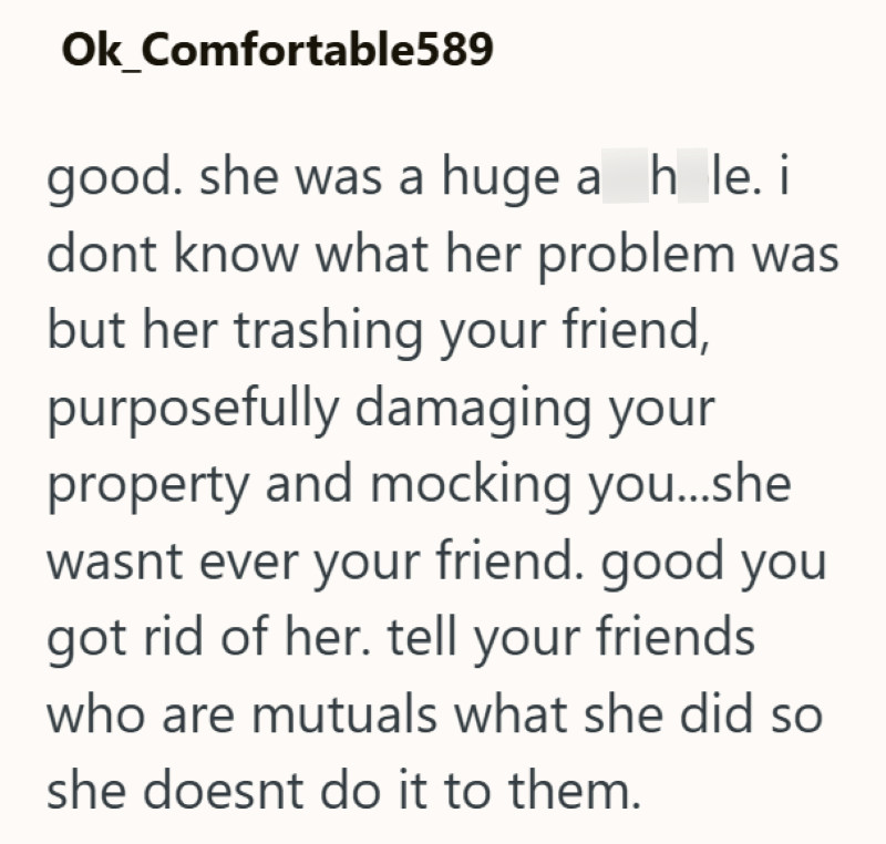 Ok_Comfortable589 good. she was a huge a_h_le. i dont know what her problem was but her trashing your friend, purposefully damaging your property and mocking you...she wasnt ever your friend. good you got rid of her. tell your friends. who are mutuals what she did so she doesnt do it to them.