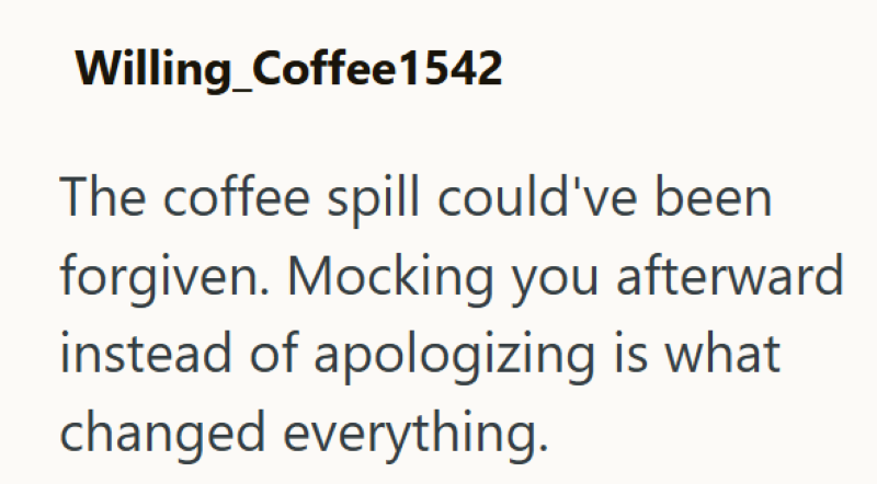 Willing_Coffee1542 The coffee spill could've been forgiven. Mocking you afterward instead of apologizing is what changed everything.