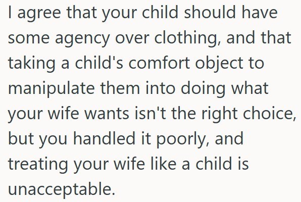 I agree that your child should have some agency over clothing, and that taking a child's comfort object to manipulate them into doing what your wife wants isn't the right choice, but you handled it poorly, and treating your wife like a child is unacceptable.