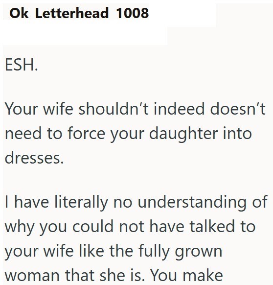 Ok Letterhead 1008 ESH. Your wife shouldn't indeed doesn't need to force your daughter into dresses. I have literally no understanding of why you could not have talked to your wife like the fully grown woman that she is. You make