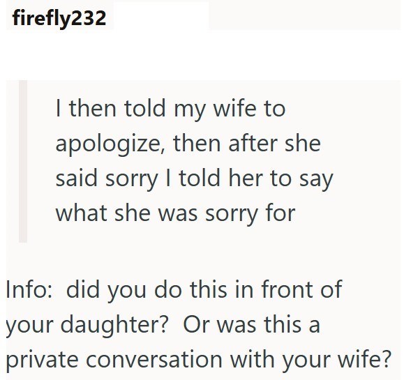 firefly232 I then told my wife to apologize, then after she said sorry I told her to say what she was sorry for Info: did you do this in front of your daughter? Or was this a private conversation with your wife?