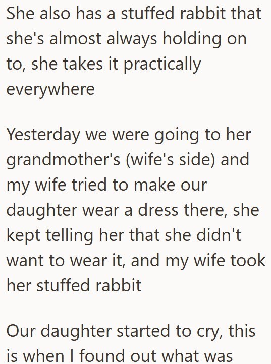 She also has a stuffed rabbit that she's almost always holding on to, she takes it practically everywhere Yesterday we were going to her grandmother's (wife's side) and my wife tried to make our daughter wear a dress there, she kept telling her that she didn't want to wear it, and my wife took her stuffed rabbit Our daughter started to cry, this is when I found out what was
