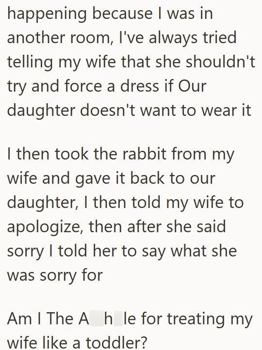 happening because I was in another room, I've always tried telling my wife that she shouldn't try and force a dress if Our daughter doesn't want to wear it I then took the rabbit from my wife and gave it back to our daughter, I then told my wife to apologize, then after she said sorry I told her to say what she was sorry for Am I The Ah le for treating my wife like a toddler?