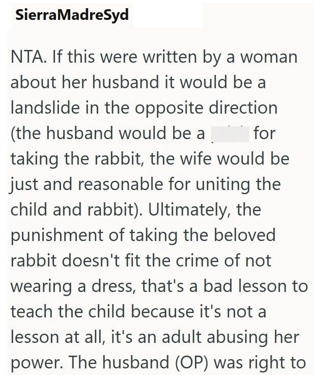 SierraMadreSyd NTA. If this were written by a woman about her husband it would be a landslide in the opposite direction (the husband would be a for taking the rabbit, the wife would be just and reasonable for uniting the child and rabbit). Ultimately, the punishment of taking the beloved rabbit doesn't fit the crime of not wearing a dress, that's a bad lesson to teach the child because it's not a lesson at all, it's an adult abusing her power. The husband (OP) was right to