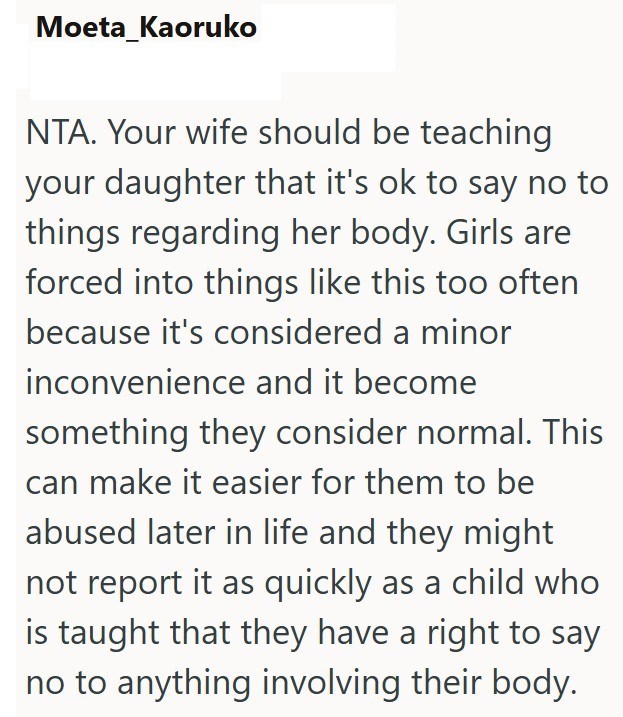 Moeta_Kaoruko NTA. Your wife should be teaching your daughter that it's ok to say no to things regarding her body. Girls are forced into things like this too often because it's considered a minor inconvenience and it become something they consider normal. This can make it easier for them to be abused later in life and they might not report it as quickly as a child who is taught that they have a right to say no to anything involving their body.