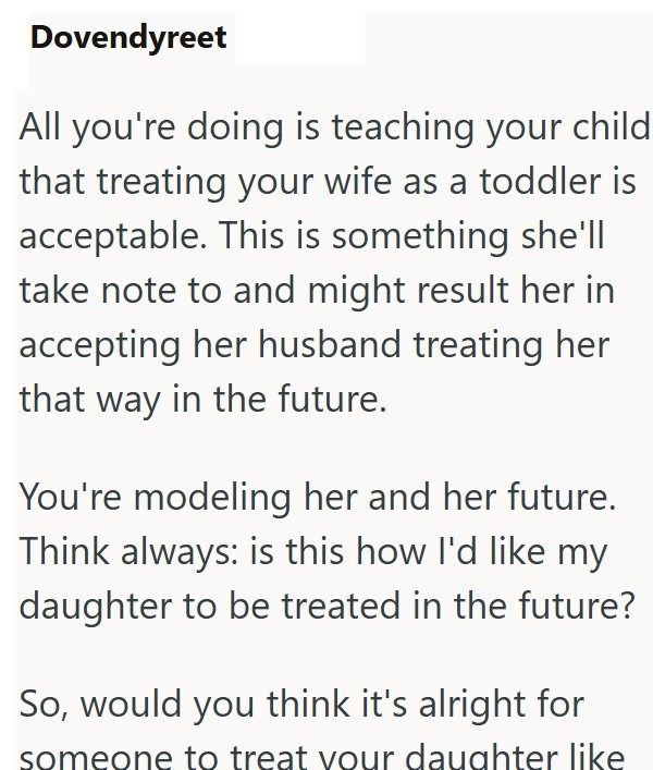 Dovendyreet All you're doing is teaching your child that treating your wife as a toddler is acceptable. This is something she'll take note to and might result her in accepting her husband treating her that way in the future. You're modeling her and her future. Think always: is this how I'd like my daughter to be treated in the future? So, would you think it's alright for someone to treat your daughter like