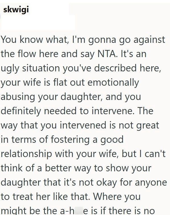skwigi You know what, I'm gonna go against the flow here and say NTA. It's an ugly situation you've described here, your wife is flat out emotionally abusing your daughter, and you definitely needed to intervene. The way that you intervened is not great in terms of fostering a good relationship with your wife, but I can't think of a better way to show your daughter that it's not okay for anyone to treat her like that. Where you might be the a-he is if there is no