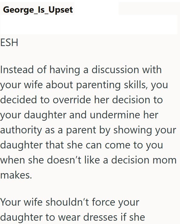 George_Is_Upset ESH Instead of having a discussion with your wife about parenting skills, you decided to override her decision to your daughter and undermine her authority as a parent by showing your daughter that she can come to you when she doesn't like a decision mom makes. Your wife shouldn't force your daughter to wear dresses if she