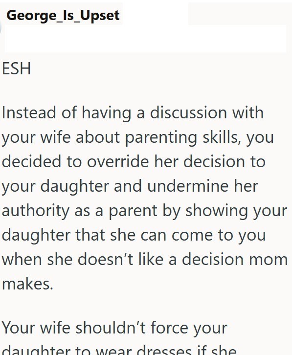 George_Is_Upset ESH Instead of having a discussion with your wife about parenting skills, you decided to override her decision to your daughter and undermine her authority as a parent by showing your daughter that she can come to you when she doesn't like a decision mom makes. Your wife shouldn't force your daughter to wear dresses if she
