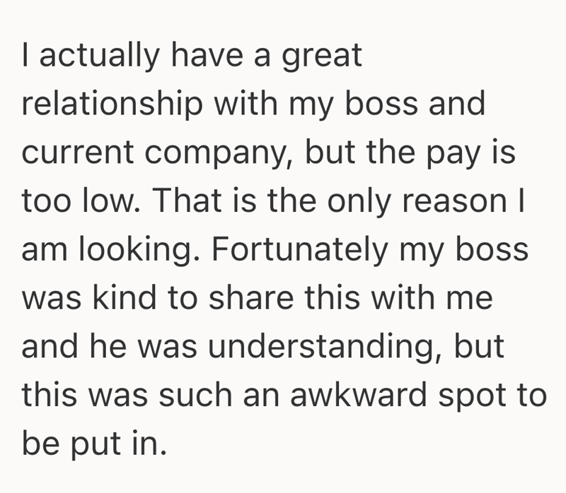 I actually have a great relationship with my boss and current company, but the pay is too low. That is the only reason I am looking. Fortunately my boss was kind to share this with me and he was understanding, but this was such an awkward spot to be put in.