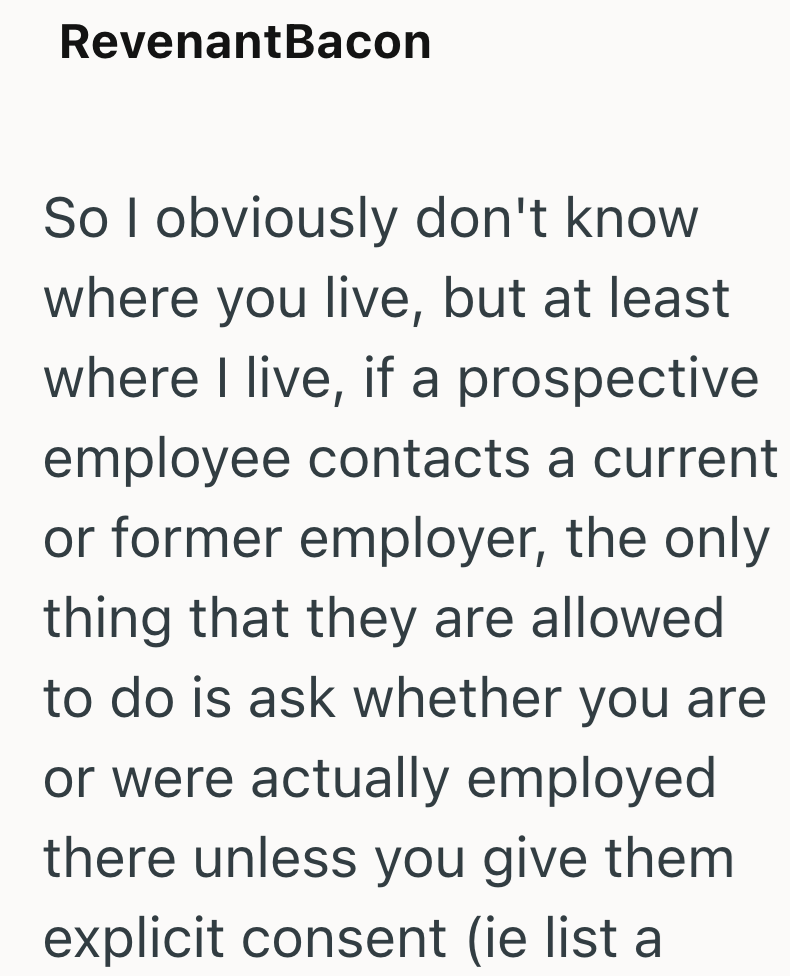 RevenantBacon So I obviously don't know where you live, but at least where I live, if a prospective employee contacts a current or former employer, the only thing that they are allowed to do is ask whether you are or were actually employed there unless you give them explicit consent (ie list a