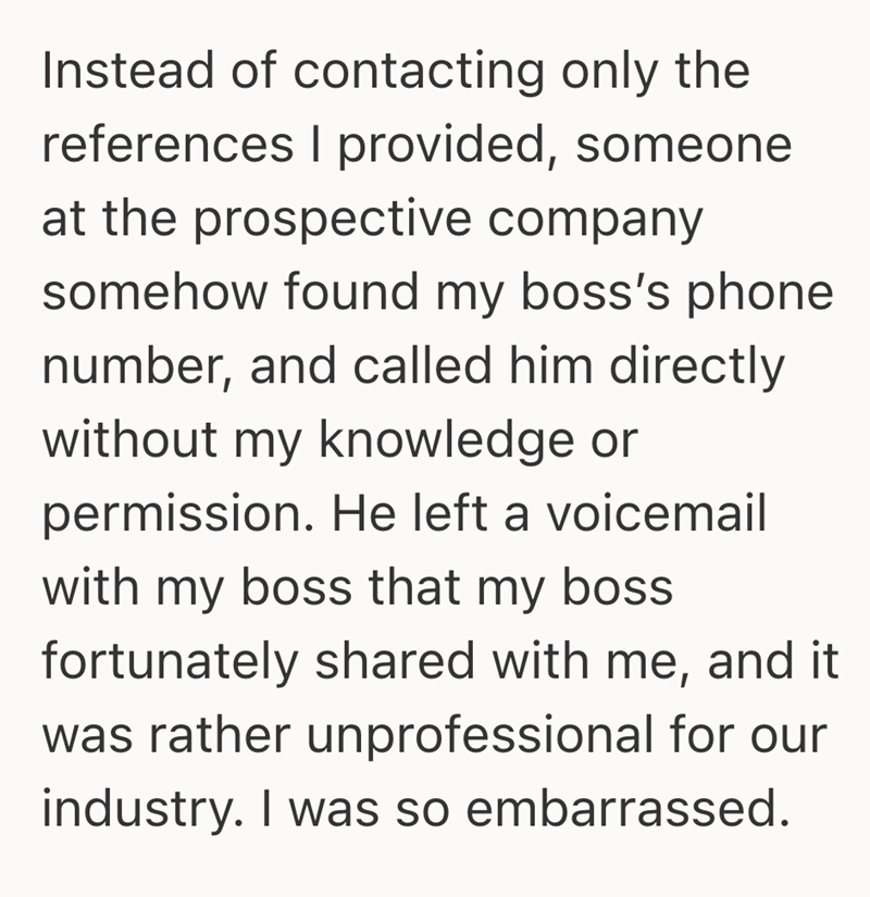Instead of contacting only the references I provided, someone at the prospective company somehow found my boss's phone number, and called him directly without my knowledge or permission. He left a voicemail with my boss that my boss. fortunately shared with me, and it was rather unprofessional for our industry. I was so embarrassed.