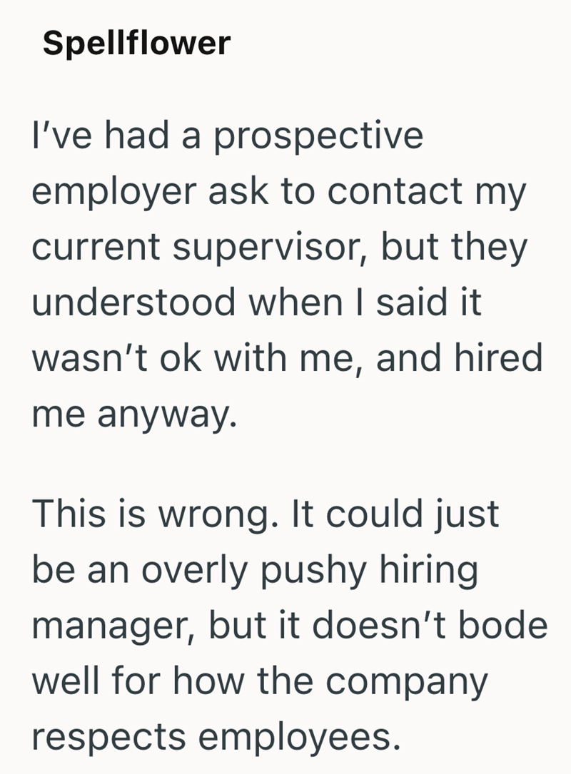 Spellflower I've had a prospective employer ask to contact my current supervisor, but they understood when I said it wasn't ok with me, and hired me anyway. This is wrong. It could just be an overly pushy hiring manager, but it doesn't bode well for how the company respects employees.