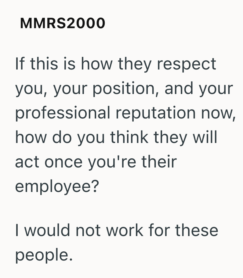 MMRS2000 If this is how they respect you, your position, and your professional reputation now, how do you think they will act once you're their employee? I would not work for these people.