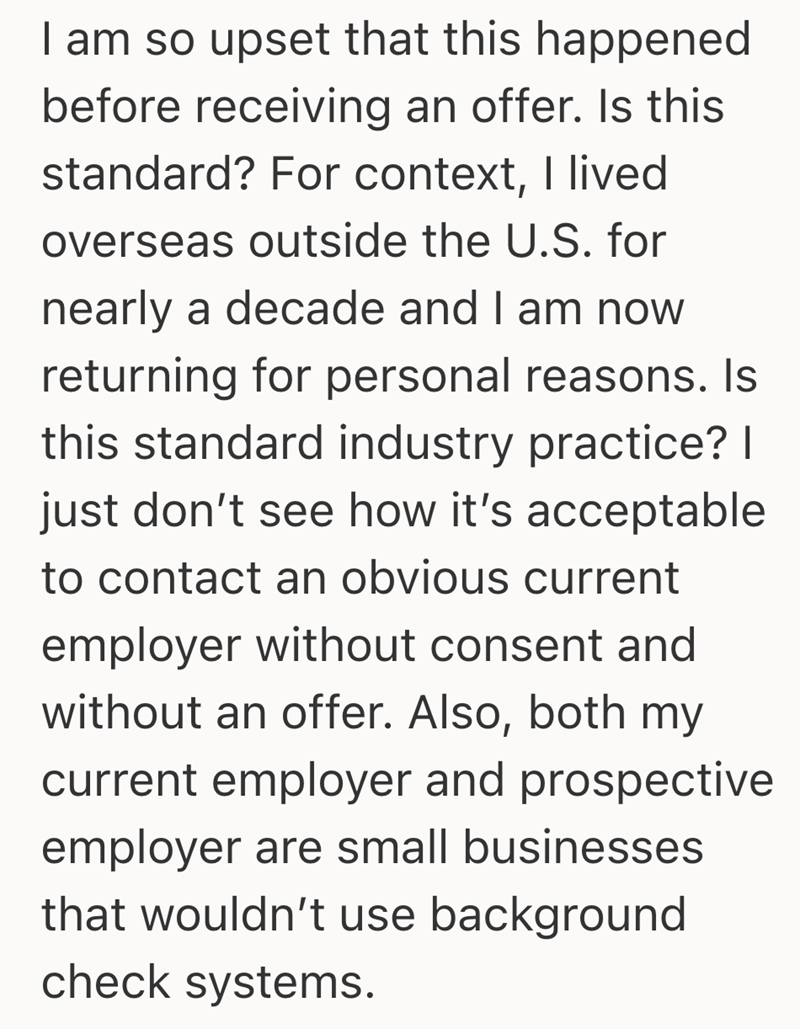 I am so upset that this happened before receiving an offer. Is this standard? For context, I lived overseas outside the U.S. for nearly a decade and I am now returning for personal reasons. Is this standard industry practice? | just don't see how it's acceptable to contact an obvious current employer without consent and without an offer. Also, both my current employer and prospective employer are small businesses that wouldn't use background check systems.