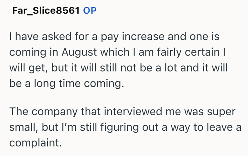 Far_Slice8561 OP I have asked for a pay increase and one is coming in August which I am fairly certain I will get, but it will still not be a lot and it will be a long time coming. The company that interviewed me was super small, but I'm still figuring out a way to leave a complaint.