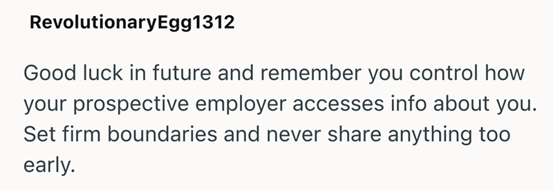 RevolutionaryEgg1312 Good luck in future and remember you control how your prospective employer accesses info about you. Set firm boundaries and never share anything too early.