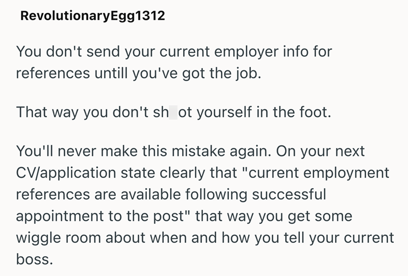RevolutionaryEgg1312 You don't send your current employer info for references untill you've got the job. That way you don't sh ot yourself in the foot. You'll never make this mistake again. On your next CV/application state clearly that "current employment references are available following successful appointment to the post" that way you get some wiggle room about when and how you tell your current boss.