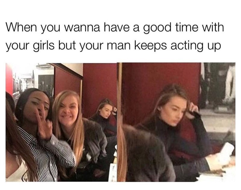When you wanna have a good time with your girls but your man keeps acting up