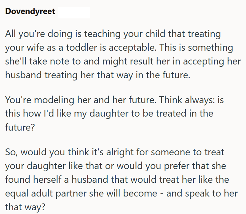 Dovendyreet All you're doing is teaching your child that treating your wife as a toddler is acceptable. This is something she'll take note to and might result her in accepting her husband treating her that way in the future. You're modeling her and her future. Think always: is this how I'd like my daughter to be treated in the future? So, would you think it's alright for someone to treat your daughter like that or would you prefer that she found herself a husband that would treat her like the eq