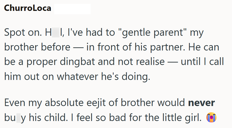 ChurroLoca Spot on. H I, I've had to "gentle parent" my brother before in front of his partner. He can be a proper dingbat and not realise — until I call him out on whatever he's doing. - Even my absolute eejit of brother would never bu y his child. I feel so bad for the little girl.
