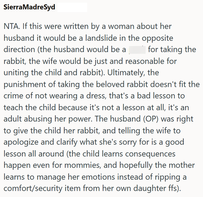 Sierra MadreSyd NTA. If this were written by a woman about her husband it would be a landslide in the opposite direction (the husband would be a for taking the rabbit, the wife would be just and reasonable for uniting the child and rabbit). Ultimately, the punishment of taking the beloved rabbit doesn't fit the crime of not wearing a dress, that's a bad lesson to teach the child because it's not a lesson at all, it's an adult abusing her power. The husband (OP) was right to give the child her ra