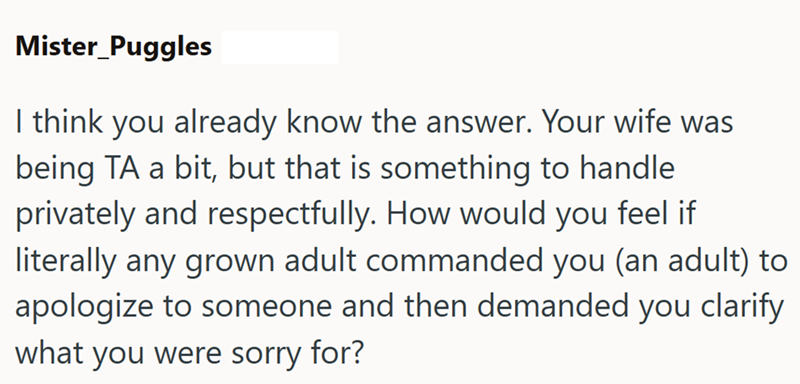 Mister_Puggles I think you already know the answer. Your wife was being TA a bit, but that is something to handle privately and respectfully. How would you feel if literally any grown adult commanded you (an adult) to apologize to someone and then demanded you clarify what you were sorry for?