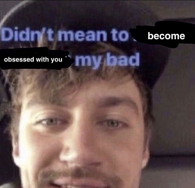 Didn't mean to become obsessed with you my bad