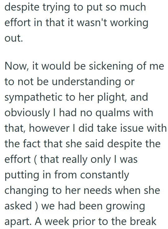 despite trying to put so much effort in that it wasn't working out. Now, it would be sickening of me to not be understanding or sympathetic to her plight, and obviously I had no qualms with that, however I did take issue with the fact that she said despite the effort (that really only I was putting in from constantly changing to her needs when she asked) we had been growing apart. A week prior to the break