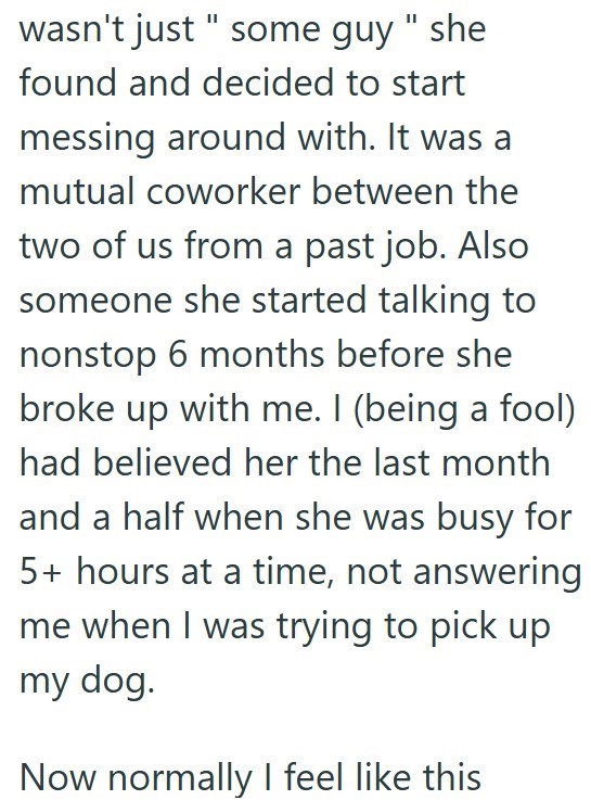 wasn't just " some guy" she found and decided to start messing around with. It was a mutual coworker between the two of us from a past job. Also someone she started talking to nonstop 6 months before she broke up with me. I (being a fool) had believed her the last month and a half when she was busy for 5+ hours at a time, not answering me when I was trying to pick up my dog. Now normally I feel like this