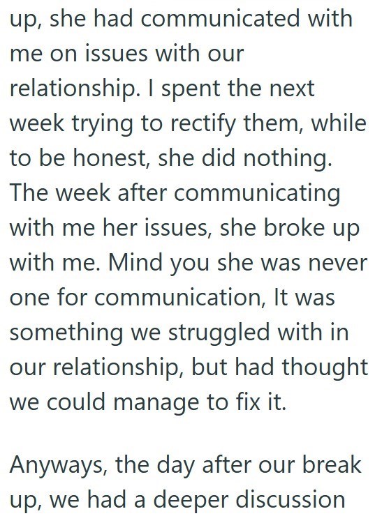 up, she had communicated with me on issues with our relationship. I spent the next week trying to rectify them, while to be honest, she did nothing. The week after communicating with me her issues, she broke up with me. Mind you she was never one for communication, It was something we struggled with in our relationship, but had thought we could manage to fix it. Anyways, the day after our break up, we had a deeper discussion