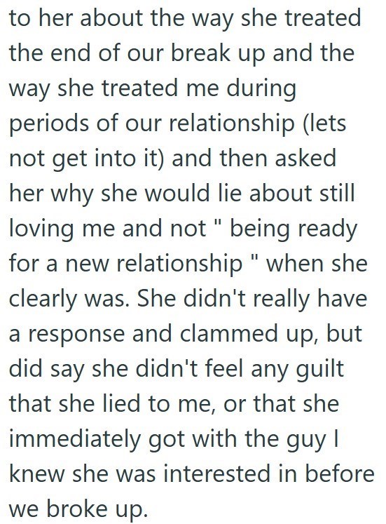 to her about the way she treated the end of our break up and the way she treated me during periods of our relationship (lets not get into it) and then asked her why she would lie about still loving me and not " being ready for a new relationship" when she clearly was. She didn't really have a response and clammed up, but did say she didn't feel any guilt that she lied to me, or that she immediately got with the guy I knew she was interested in before we broke up.