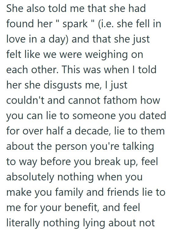 She also told me that she had found her "spark " (i.e. she fell in love in a day) and that she just felt like we were weighing on each other. This was when I told her she disgusts me, I just couldn't and cannot fathom how you can lie to someone you dated for over half a decade, lie to them about the person you're talking to way before you break up, feel absolutely nothing when you make you family and friends lie to me for your benefit, and feel literally nothing lying about not
