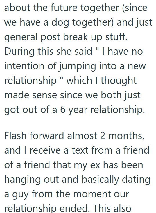 about the future together (since we have a dog together) and just general post break up stuff. During this she said "I have no intention of jumping into a new relationship" which I thought made sense since we both just got out of a 6 year relationship. Flash forward almost 2 months, and I receive a text from a friend of a friend that my ex has been hanging out and basically dating a guy from the moment our relationship ended. This also