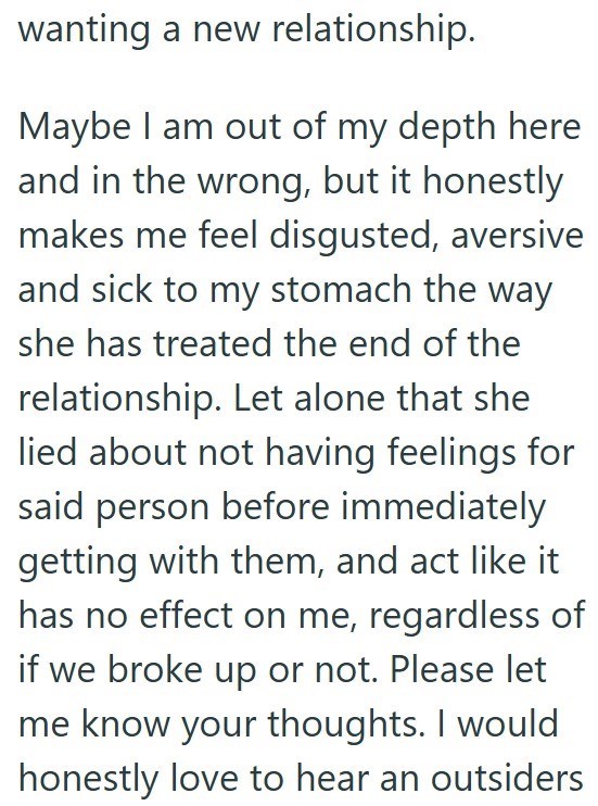 wanting a new relationship. Maybe I am out of my depth here and in the wrong, but it honestly makes me feel disgusted, aversive and sick to my stomach the way she has treated the end of the relationship. Let alone that she lied about not having feelings for said person before immediately getting with them, and act like it has no effect on me, regardless of if we broke up or not. Please let me know your thoughts. I would honestly love to hear an outsiders