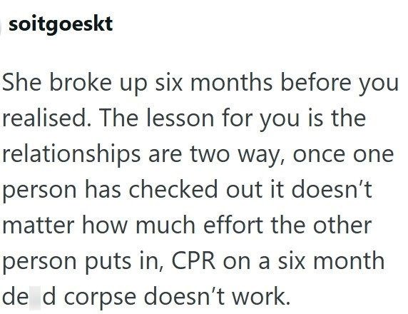 soitgoeskt She broke up six months before you realised. The lesson for you is the relationships are two way, once one person has checked out it doesn't matter how much effort the other person puts in, CPR on a six month de d corpse doesn't work.
