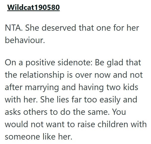 Wildcat190580 NTA. She deserved that one for her behaviour. On a positive sidenote: Be glad that the relationship is over now and not after marrying and having two kids with her. She lies far too easily and asks others to do the same. You would not want to raise children with someone like her.