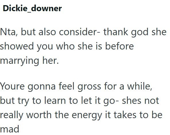 Dickie_downer Nta, but also consider- thank god she showed you who she is before marrying her. Youre gonna feel gross for a while, but try to learn to let it go- shes not really worth the energy it takes to be mad