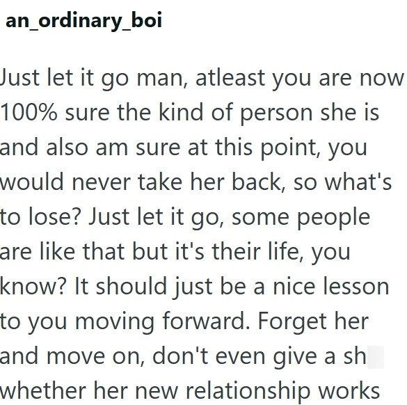 an ordinary_boi Just let it go man, atleast you are now 100% sure the kind of person she is and also am sure at this point, you would never take her back, so what's to lose? Just let it go, some people are like that but it's their life, you know? It should just be a nice lesson to you moving forward. Forget her and move on, don't even give a sh whether her new relationship works