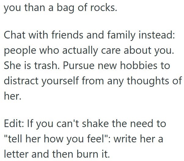 you than a bag of rocks. Chat with friends and family instead: people who actually care about you. She is trash. Pursue new hobbies to distract yourself from any thoughts of her. Edit: If you can't shake the need to "tell her how you feel": write her a letter and then burn it.