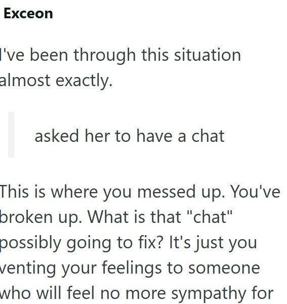 Exceon I've been through this situation almost exactly. asked her to have a chat This is where you messed up. You've broken up. What is that "chat" possibly going to fix? It's just you venting your feelings to someone who will feel no more sympathy for