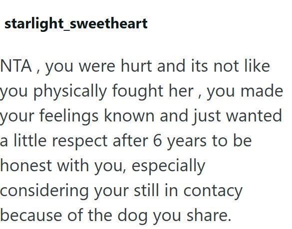 starlight_sweetheart NTA, you were hurt and its not like you physically fought her, you made your feelings known and just wanted a little respect after 6 years to be honest with you, especially considering your still in contacy because of the dog you share.