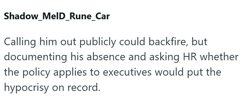 Shadow_MelD_Rune_Car Calling him out publicly could backfire, but documenting his absence and asking HR whether the policy applies to executives would put the hypocrisy on record.