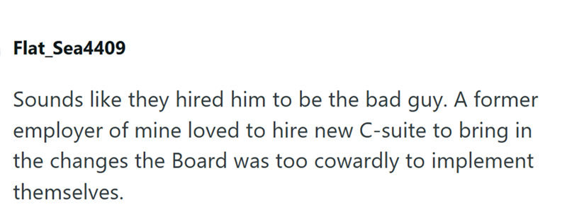 Flat Sea4409 Sounds like they hired him to be the bad guy. A former employer of mine loved to hire new C-suite to bring in the changes the Board was too cowardly to implement themselves.