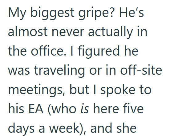 My biggest gripe? He's almost never actually in the office. I figured he was traveling or in off-site meetings, but I spoke to his EA (who is here five days a week), and she
